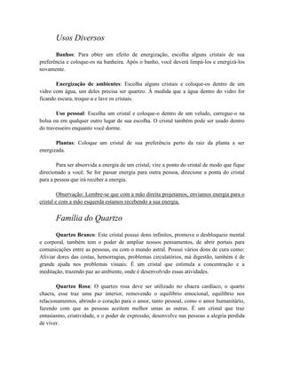 Usos Diversos
Banhos: Para obter um efeito de energização, escolha alguns cristais de sua
preferência e coloque-os na banheira. Após o banho, você deverá limpá-los e energizá-los
novamente.
Energização de ambientes: Escolha alguns cristais e coloque-os dentro de um
vidro com água, um deles precisa ser quartzo. À medida que a água dentro do vidro for
ficando escura, troque-a e lave os cristais.
Uso pessoal: Escolha um cristal e coloque-o dentro de um veludo, carregue-o na
bolsa ou em qualquer outro lugar de sua escolha. O cristal também pode ser usado dentro
do travesseiro enquanto você dorme.
Plantas: Coloque um cristal de sua preferência perto da raiz da planta a ser
energizada.
Para ser absorvida a energia de um cristal, vire a ponto do cristal de modo que fique
direcionado a você. Se for passar energia para outra pessoa, direcione a ponta do cristal
para a pessoa que irá receber a energia.
Observação: Lembre-se que com a mão direita projetamos, enviamos energia para o
cristal e com a mão esquerda estamos recebendo a sua energia.
Família do Quartzo
Quartzo Branco: Este cristal possui dons infinitos, promove o desbloqueio mental
e corporal, também tem o poder de ampliar nossos pensamentos, de abrir portais para
comunicações entre as pessoas, ou com o mundo astral. Possui vários dons de cura como:
Aliviar dores das costas, hemorragias, problemas circulatórios, má digestão, também é de
grande ajuda nos problemas visuais. É um cristal que estimula a concentração e a
meditação, trazendo paz ao ambiente, onde é desenvolvido essas atividades.
Quartzo Rosa: O quartzo rosa deve ser utilizado no chacra cardíaco, o quarto
chacra, esse traz uma paz interior, removendo o equilíbrio emocional, equilíbrio nos
relacionamentos, abrindo o coração para o amor, tanto pessoal, como o amor humanitário,
fazendo com que as pessoas aceitem melhor umas as outras. É um cristal que traz
entusiasmo, criatividade, e o poder de expressão, desenvolve nas pessoas a alegria perdida
de viver.
 