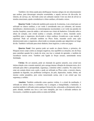 Também é de ótima ajuda para desbloquear traumas antigos de um relacionamento
que acabou, para descarregar emoções acumuladas, e aquele nervoso do dia-a-dia, do
trânsito, do serviço, etc. Servindo como um calmante natural. Com seu dom de aliviar as
tensões emocionais, ajuda a restabelecer o ritmo cardíaco, aliviando o stress.
Quartzo Verde: Conhecido também pelo nome de Aventurina, é um cristal para ser
utilizado no chacra cardíaco, a cor verde é considerada uma cor calmante, até mesmo
desinfetante e desintoxicante, os cromoterapeutas recomendam a cor verde nas paredes de
escolas, hospitais, casas de saúdes, e até mesmo nos vitrais de banheiros. Colocado sobre a
altura do coração, este cristal acalma o coração, aliviando o stress, trazendo assim
equilíbrio para o organismo, devolvendo o ritmo cardíaco, levando-nos a paz mental, e
espiritual. Pode ser utilizado também no Plexo Solar, trazendo assim uma ação
desintoxicante para o organismo, absorvendo as energias pesadas que adquirimos ao longo
do dia. Também é utilizado para atrair dinheiro, bons negócios, e sorte nos jogos.
Quartzo Fumê: Este quartzo pode ser usado no chacra básico, o primeiro, ele
bloqueia nosso corpo contra as energias negativas, traz equilíbrio as emoções, nos da força
para caminhar quando há o medo de errar, nos traz a vontade de aprender, e também de
reconhecer nossos erros. Também está ligado às forças sexuais, aumentando nossa
fertilidade.
Citrino: De cor amarela, pode ser chamado de quartzo amarelo, esse cristal tem
íntima relação com o mundo material, pois carrega intensa vibração do elemento terra, ele é
utilizado para obter a prosperidade, segurança, e domínio sobre a matéria. No corpo deve
estar em contato direto com a pele, e pode ser utilizado no Plexo solar, o terceiro chacra,
ajudando na digestão, nos problemas urológicos, de pele, depressões, medos, fobias, até
mesmo contra pesadelos, pois como mencionado acima, este é um cristal que traz
segurança, e solidez.
Ametista: Também conhecido como quartzo violeta, é o cristal da meditação, é
utilizada no sétimo chacra, o coronário, traz a coragem, a tranquilidade, e harmonia. A
ametista também é utilizada contra qualquer forma de dor, colocando-a diretamente sobre a
parte afetada, também nos leva a um sono tranqüilo, por isso é utilizada embaixo do
travesseiro, e também na ajuda contra os males da bebida.
 
