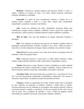 Diamante: Transmuta as energias negativas para positivas. Purifica o corpo e o
espírito. Amplifica as energias do corpo e da mente. Inspira inocência, purificação,
confiança, abundância e serenidade.
Esmeralda: É a pedra do amor incondicional. Fortalece o coração, rins e os
sistemas imunes. Equilibra a mente e o corpo físico. Inspira amor, prosperidade,
tranquilidade e a paciência. Aumenta a clarividência.
Jade: Auxilia nos problemas dos olhos. Equilibrador emocional. Radia amor
incondicional, coragem, justiça, claridade e sabedoria. Coloca a pessoa em contato com
seus potenciais. Ajuda a alcançar a realidade espiritual. Inspira confidência e equilíbrio.
Olho de Tigre: Traz uma alta frequência de energia vibracional. Equilibra a
percepção.
Ônix: Traz sabedoria em decisões que precisam ser tomadas. Equilibra ambas as
polaridades masculino/feminino. Fortalece a espinha e tira o stress. Alinha por inteiro o
corpo físico com altas frequências de energia. Inspira serenidade, auto controle e intuição.
Pedra da Lua: Faz uma conexão com a fonte de luz interna, em qualquer forma de
meditação. Usado em qualquer chakra.
Rubi: Usada para preservar o corpo físico e a saúde mental. Estimula o chakra
cardíaco. Inspira sabedoria espiritual, saúde, conhecimento, tranquilidade e riqueza.
Topázio: Desintoxica o corpo. Desperta e inspira a abundância na saúde, ajudando
na regeneração dos tecidos e fortalecendo os órgãos e glândulas. Topázio coopera em seu
desenvolvimento espiritual. Inspira paz, tranquilidade, criatividade e expressão.
Turmalina Negra: Para quem deseja estar conectado com a consciência da "Nova
Era". Traz uma forte proteção, aumentando a sensibilidade e compreensão. Tira o medo e a
transmuta a negatividade. Um poderoso curador das desordens da mente.
Turquesa: Auxilia na regeneração dos tecidos. Protetor contra todas as poluições
do meio ambiente, em particular as radiações. Fortalece e alinha todos os chakras.
Excelente pedra para usar na meditação ou em qualquer outra atuação espiritual. Ajuda no
crescimento pessoal e expande a consciência. Auxilia nas situações do dia a dia e da sua
vida em geral. Tem o propósito de equilibrar e curar o chakra da garganta. Inspira
criatividade, paz, equilíbrio emocional, comunicação, lealdade e sabedoria.
 
