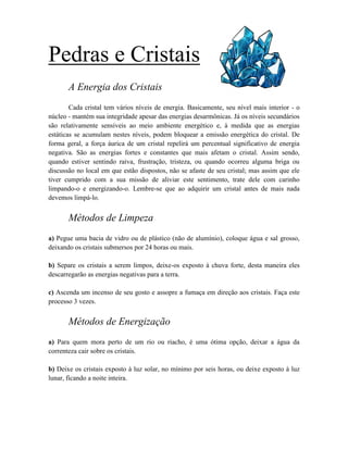 Pedras e Cristais
A Energia dos Cristais
Cada cristal tem vários níveis de energia. Basicamente, seu nível mais interior - o
núcleo - mantém sua integridade apesar das energias desarmônicas. Já os níveis secundários
são relativamente sensíveis ao meio ambiente energético e, à medida que as energias
estáticas se acumulam nestes níveis, podem bloquear a emissão energética do cristal. De
forma geral, a força áurica de um cristal repelirá um percentual significativo de energia
negativa. São as energias fortes e constantes que mais afetam o cristal. Assim sendo,
quando estiver sentindo raiva, frustração, tristeza, ou quando ocorreu alguma briga ou
discussão no local em que estão dispostos, não se afaste de seu cristal; mas assim que ele
tiver cumprido com a sua missão de aliviar este sentimento, trate dele com carinho
limpando-o e energizando-o. Lembre-se que ao adquirir um cristal antes de mais nada
devemos limpá-lo.
Métodos de Limpeza
a) Pegue uma bacia de vidro ou de plástico (não de alumínio), coloque água e sal grosso,
deixando os cristais submersos por 24 horas ou mais.
b) Separe os cristais a serem limpos, deixe-os exposto à chuva forte, desta maneira eles
descarregarão as energias negativas para a terra.
c) Ascenda um incenso de seu gosto e assopre a fumaça em direção aos cristais. Faça este
processo 3 vezes.
Métodos de Energização
a) Para quem mora perto de um rio ou riacho, é uma ótima opção, deixar a água da
correnteza cair sobre os cristais.
b) Deixe os cristais exposto à luz solar, no mínimo por seis horas, ou deixe exposto à luz
lunar, ficando a noite inteira.
 