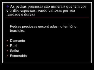 As pedras preciosas são minerais que têm cor
e brilho especiais, sendo valiosas por sua
raridade e dureza
Pedras preciosas encontradas no território
brasileiro:
Diamante
Rubi
Safira
Esmeralda
 