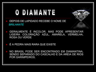  DEPOIS DE LAPIDADO RECEBE O NOME DE
BRILHANTE
 GERALMENTE É INCOLOR, MAS PODE APRESENTAR
LIGEIRA COLORAÇÃO AZUL, AMARELA, VERMELHA,
ROSA OU VERDE
 É A PEDRA MAIS RARA QUE EXISTE
 NO BRASIL PODE SER ENCONTRADO EM DIAMANTINA,
SENDO SEPARADO DO CASCALHO E DA AREIA DE RIOS
POR GARIMPEIROS.
 