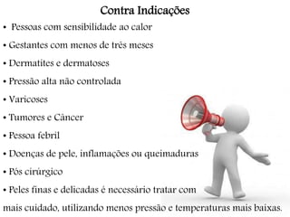 Contra Indicações
• Pessoas com sensibilidade ao calor
• Gestantes com menos de três meses
• Dermatites e dermatoses
• Pressão alta não controlada
• Varicoses
• Tumores e Câncer
• Pessoa febril
• Doenças de pele, inflamações ou queimaduras
• Pós cirúrgico
• Peles finas e delicadas é necessário tratar com
mais cuidado, utilizando menos pressão e temperaturas mais baixas.
 