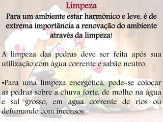 Limpeza
Para um ambiente estar harmônico e leve, é de
extrema importância a renovação do ambiente
através da limpeza!
A limpeza das pedras deve ser feita após sua
utilização com água corrente e sabão neutro.
•Para uma limpeza energética, pode-se colocar
as pedras sobre a chuva forte, de molho na água
e sal grosso, em água corrente de rios ou
defumando com incensos.
 