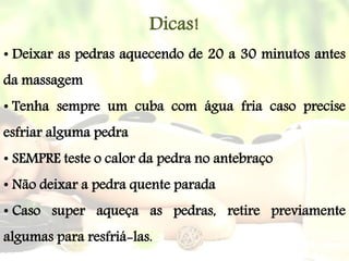 Dicas!
• Deixar as pedras aquecendo de 20 a 30 minutos antes
da massagem
• Tenha sempre um cuba com água fria caso precise
esfriar alguma pedra
• SEMPRE teste o calor da pedra no antebraço
• Não deixar a pedra quente parada
• Caso super aqueça as pedras, retire previamente
algumas para resfriá-las.
 