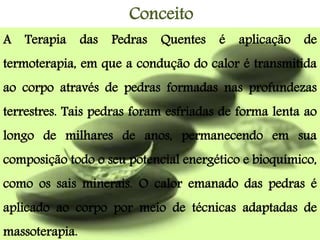 Conceito
A Terapia das Pedras Quentes é aplicação de
termoterapia, em que a condução do calor é transmitida
ao corpo através de pedras formadas nas profundezas
terrestres. Tais pedras foram esfriadas de forma lenta ao
longo de milhares de anos, permanecendo em sua
composição todo o seu potencial energético e bioquímico,
como os sais minerais. O calor emanado das pedras é
aplicado ao corpo por meio de técnicas adaptadas de
massoterapia.
 
