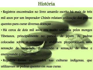• Registros encontrados no livro amarelo escrito há mais de três
mil anos por um Imperador Chinês relatam utilização das pedras
quentes para curar diversas doenças .
• Há cerca de dois mil anos era muito utilizada pelos monges
Tibetanos, principalmente no período de jejum. As pedras
colocadas sobre o estômago e abdômen proporcionam uma
sensação de saciedade, diminuindo a sensação de fome e
energizando o organismo.
• Registros foram encontrados nas culturas indígenas, que
utilizavam as pedras quentes em suas curas.
História
 