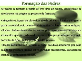 Formação das Pedras
As pedras se formam a partir de três tipos de rochas, classificadas de
acordo com sua origem ou processo de formação.
• Magmáticas, ígneas ou plutônicas são de origem vulcânica e surgem a
partir da solidificação de materiais fundidos (rochas terrestres antigas).
• Rochas Sedimentares são formadas pelo agrupamento de diversos
sedimentos, que são pedaços de outras rochas que se soltam com a ação
do vento, da água, da temperatura e das geleiras.
• Rochas Metamórficas formam a partir das duas anteriores, por ação
da alta temperatura pressão sobre as rochas preexistentes. Isso acontece
quando os continentes colidem.
 