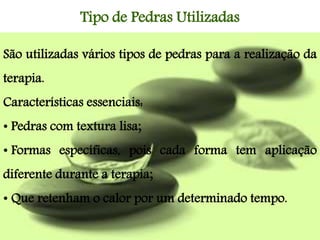 São utilizadas vários tipos de pedras para a realização da
terapia.
Características essenciais:
• Pedras com textura lisa;
• Formas específicas, pois cada forma tem aplicação
diferente durante a terapia;
• Que retenham o calor por um determinado tempo.
Tipo de Pedras Utilizadas
 
