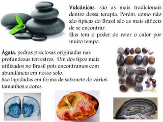 Vulcânicas: são as mais tradicionais
dentro dessa terapia. Porém, como não
são típicas do Brasil são as mais difíceis
de se encontrar.
Elas tem o poder de reter o calor por
muito tempo.
Ágata: pedras preciosas originadas nas
profundezas terrestres. Um dos tipos mais
utilizados no Brasil pois encontramos com
abundância em nosso solo.
São lapidadas em forma de sabonete de vários
tamanhos e cores.
 