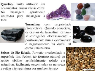 Quartzo: muito utilizado em
ornamentos. Possui várias cores.
Na massagem geralmente
utilizadas para massagear a
face.
Turmalina: com propriedade
piroeléctrica. Quando aquecidas,
os cristais da turmalina tornam-
se carregados electricamente -
positivamente numa extremidade
e negativamente na outra, tal
como uma bateria.
Seixos de Rio Rolado: Formato arredondado e
superfície lisa. Podem ter formato natural ou
seixos obtidos artificialmente rolado em
máquinas. Facilmente encontradas na natureza
e retém a temperatura por um bom tempo.
 