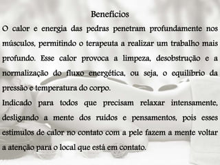 Benefícios
O calor e energia das pedras penetram profundamente nos
músculos, permitindo o terapeuta a realizar um trabalho mais
profundo. Esse calor provoca a limpeza, desobstrução e a
normalização do fluxo energética, ou seja, o equilíbrio da
pressão e temperatura do corpo.
Indicado para todos que precisam relaxar intensamente,
desligando a mente dos ruídos e pensamentos, pois esses
estímulos de calor no contato com a pele fazem a mente voltar
a atenção para o local que está em contato.
 