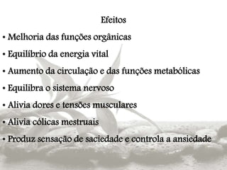 Efeitos
• Melhoria das funções orgânicas
• Equilíbrio da energia vital
• Aumento da circulação e das funções metabólicas
• Equilibra o sistema nervoso
• Alivia dores e tensões musculares
• Alivia cólicas mestruais
• Produz sensação de saciedade e controla a ansiedade
 