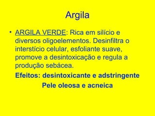 Argila
• ARGILA VERDE: Rica em silício e
diversos oligoelementos. Desinfiltra o
interstício celular, esfoliante suave,
promove a desintoxicação e regula a
produção sebácea.
Efeitos: desintoxicante e adstringente
Pele oleosa e acneica
 