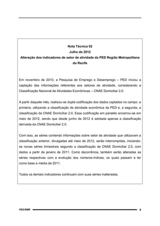 Nota Técnica 02
                                   Julho de 2012
Alteração dos indicadores de setor de atividade da PED Região Metropolitana
                                      do Recife




Em novembro de 2010, a Pesquisa de Emprego e Desemprego – PED iniciou a
captação das informações referentes aos setores de atividade, considerando a
Classificação Nacional de Atividades Econômicas – CNAE Domiciliar 2.0.


A partir daquele mês, realizou-se dupla codificação dos dados captados no campo: a
primeira, utilizando a classificação de atividade econômica da PED e, a segunda, a
classificação da CNAE Domiciliar 2.0. Essa codificação em paralelo encerrou-se em
maio de 2012, sendo que desde junho de 2012 é adotada apenas a classificação
derivada da CNAE Domiciliar 2.0.


Com isso, as séries contendo informações sobre setor de atividade que utilizavam a
classificação anterior, divulgadas até maio de 2012, serão interrompidas, iniciando-
se novas séries trimestrais segundo a classificação da CNAE Domiciliar 2.0, com
dados a partir de janeiro de 2011. Como decorrência, também serão alteradas as
séries respectivas com a evolução dos números-índices, os quais passam a ter
como base a média de 2011.


Todos os demais indicadores continuam com suas séries inalteradas.




PED/RMR                                                                           6
 