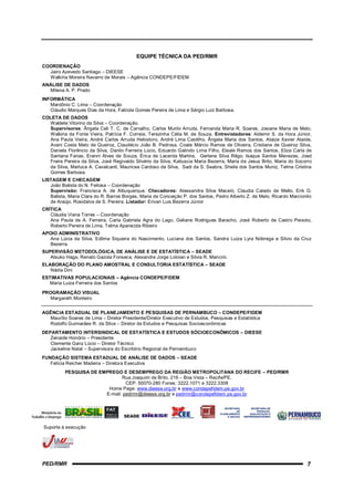 EQUIPE TÉCNICA DA PED/RMR
COORDENAÇÃO
  Jairo Azevedo Santiago – DIEESE
  Walkíria Moreira Navarro de Morais – Agência CONDEPE/FIDEM
ANÁLISE DE DADOS
  Milena A. P. Prado
INFORMÁTICA
   Mardônio C. Lima – Coordenação
   Cláudio Marques Dias da Hora, Fabíola Gomes Pereira de Lima e Sérgio Luiz Barbosa.
COLETA DE DADOS
  Waldete Vitorino da Silva – Coordenação.
  Supervisores: Ângela Celi T. C. de Carvalho, Carlos Murilo Arruda, Fernanda Maria R. Soares, Josiane Maria de Melo,
  Walkiria da Fonte Vieira, Patrícia F. Correia, Terezinha Célia M. de Souza. Entrevistadores: Aldemir S. da Hora Júnior,
  Ana Paula Vieira, André Carlos Arruda Heliodoro, André Lima Castilho, Ângela Maria dos Santos, Ataize Xavier Ataíde,
  Avani Costa Melo de Queiroz, Claudécio João B. Pedrosa, Coate Márcio Ramos de Oliveira, Cristiane de Queiroz Silva,
  Daniela Florêncio da Silva, Danilo Ferreira Lúcio, Eduardo Galindo Lima Filho, Eleale Ramos dos Santos, Eliza Carla de
  Santana Farias, Eranni Alves de Souza, Érica de Lacerda Martins, Gerlane Silva Rêgo, Isaque Santos Menezes, Joed
  Freire Pereira da Silva, José Regivaldo Silvério da Silva, Katiuscia Maria Bezerra, Maria de Jesus Brito, Maria do Socorro
  da Silva, Marluce A. Cavalcanti, Mauricea Cardoso da Silva, Sadi da S. Seabra, Sheila dos Santos Muniz, Telma Cristina
  Gomes Barbosa.
LISTAGEM E CHECAGEM
   João Batista do N. Feitosa – Coordenação
   Supervisão: Francisca A. de Albuquerque. Checadores: Alessandra Silva Maceió, Claudia Calado de Mello, Erik G.
   Batista, Maria Clara do R. Barros Borges, Maria da Conceição P. dos Santos, Pedro Alberto Z. de Melo, Ricardo Marcionilo
   de Araújo, Rosidalva de S. Pereira. Listador: Erivan Luis Bezerra Júnior
CRÍTICA
   Cláudia Viana Torres – Coordenação
   Ana Paula de A. Ferreira, Carla Gabriela Agra do Lago, Geliane Rodrigues Baracho, José Roberto de Castro Peixoto,
   Roberto Pereira de Lima, Telma Aparecida Ribeiro
APOIO ADMINISTRATIVO
   Ana Lúcia da Silva, Edilma Siqueira do Nascimento, Luciana dos Santos, Sandra Luiza Lyra Nóbrega e Silvio da Cruz
   Bezerra.
SUPERVISÃO METODOLÓGICA, DE ANÁLISE E DE ESTATÍSTICA – SEADE
   Atsuko Haga, Renato Gazola Fonseca, Alexandre Jorge Loloian e Silvia R. Mancini.
ELABORAÇÃO DO PLANO AMOSTRAL E CONSULTORIA ESTATÍSTICA – SEADE
   Nádia Dini
ESTIMATIVAS POPULACIONAIS – Agência CONDEPE/FIDEM
   Maria Luiza Ferreira dos Santos

PROGRAMAÇÃO VISUAL
   Margareth Monteiro


AGÊNCIA ESTADUAL DE PLANEJAMENTO E PESQUISAS DE PERNAMBUCO – CONDEPE/FIDEM
  Maurílio Soares de Lima – Diretor Presidente/Diretor Executivo de Estudos, Pesquisas e Estatística
  Rodolfo Guimarães R. da Silva – Diretor de Estudos e Pesquisas Socioeconômicas
DEPARTAMENTO INTERSINDICAL DE ESTATÍSTICA E ESTUDOS SÓCIOECONÔMICOS – DIEESE
   Zenaide Honório – Presidente
   Clemente Ganz Lúcio – Diretor Técnico
   Jackeline Natal – Supervisora do Escritório Regional de Pernambuco
FUNDAÇÃO SISTEMA ESTADUAL DE ANÁLISE DE DADOS – SEADE
   Felícia Reicher Madeira – Diretora Executiva
          PESQUISA DE EMPREGO E DESEMPREGO DA REGIÃO METROPOLITANA DO RECIFE – PED/RMR
                               Rua Joaquim de Brito, 216 – Boa Vista – Recife/PE.
                                 CEP: 50070-280 Fones: 3222.1071 e 3222.3308
                         Home Page: www.dieese.org.br e www.condepefidem.pe.gov.br
                        E-mail: pedrmr@dieese.org.br e pedrmr@condepefidem.pe.gov.br

                                                                                    SECRETARIA       SECRETARIA DE
                                                                                       SECRETARIA
                                                                                            DE          SECRETARIA DE
                                                                                                        TRABALHO,
                                                                                 PLANEJAMENTO DE            TRABALHO,
                                                                                                    QUALIFICAÇÃO E
                                                                                    PLANEJAMENTOEMPREENDEDORISMO E
                                                                                                       QUALIFICAÇÃO
                                                                                      E GESTÃO
                                                                                         E GESTÃO  EMPREENDEDORISMO


Suporte à execução




PED/RMR                                                                                                                  7
 