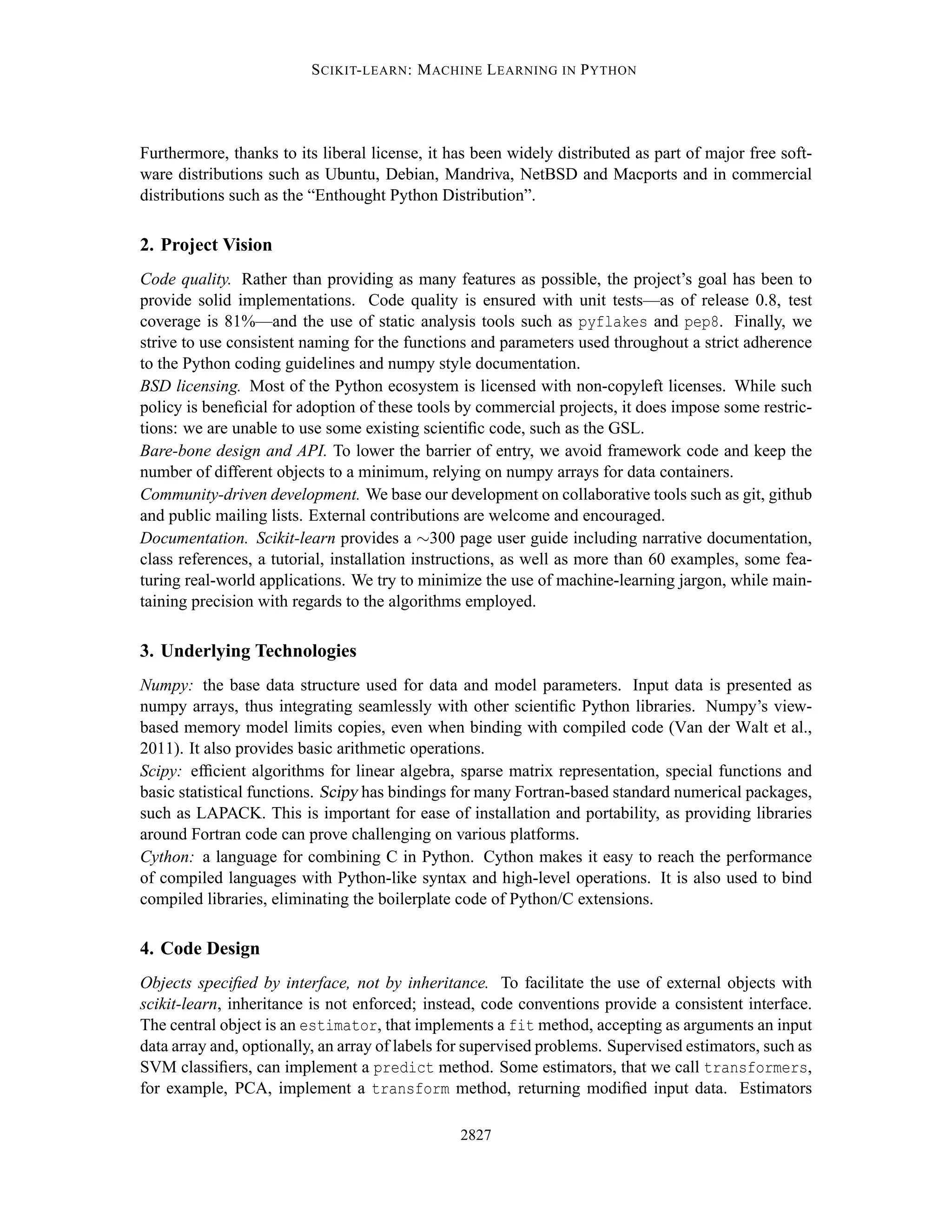 S CIKIT- LEARN : M ACHINE L EARNING IN P YTHON




Furthermore, thanks to its liberal license, it has been widely distributed as part of major free soft-
ware distributions such as Ubuntu, Debian, Mandriva, NetBSD and Macports and in commercial
distributions such as the “Enthought Python Distribution”.

2. Project Vision
Code quality. Rather than providing as many features as possible, the project’s goal has been to
provide solid implementations. Code quality is ensured with unit tests—as of release 0.8, test
coverage is 81%—and the use of static analysis tools such as pyflakes and pep8. Finally, we
strive to use consistent naming for the functions and parameters used throughout a strict adherence
to the Python coding guidelines and numpy style documentation.
BSD licensing. Most of the Python ecosystem is licensed with non-copyleft licenses. While such
policy is beneﬁcial for adoption of these tools by commercial projects, it does impose some restric-
tions: we are unable to use some existing scientiﬁc code, such as the GSL.
Bare-bone design and API. To lower the barrier of entry, we avoid framework code and keep the
number of different objects to a minimum, relying on numpy arrays for data containers.
Community-driven development. We base our development on collaborative tools such as git, github
and public mailing lists. External contributions are welcome and encouraged.
Documentation. Scikit-learn provides a ∼300 page user guide including narrative documentation,
class references, a tutorial, installation instructions, as well as more than 60 examples, some fea-
turing real-world applications. We try to minimize the use of machine-learning jargon, while main-
taining precision with regards to the algorithms employed.

3. Underlying Technologies
Numpy: the base data structure used for data and model parameters. Input data is presented as
numpy arrays, thus integrating seamlessly with other scientiﬁc Python libraries. Numpy’s view-
based memory model limits copies, even when binding with compiled code (Van der Walt et al.,
2011). It also provides basic arithmetic operations.
Scipy: efﬁcient algorithms for linear algebra, sparse matrix representation, special functions and
basic statistical functions. Scipy has bindings for many Fortran-based standard numerical packages,
such as LAPACK. This is important for ease of installation and portability, as providing libraries
around Fortran code can prove challenging on various platforms.
Cython: a language for combining C in Python. Cython makes it easy to reach the performance
of compiled languages with Python-like syntax and high-level operations. It is also used to bind
compiled libraries, eliminating the boilerplate code of Python/C extensions.

4. Code Design
Objects speciﬁed by interface, not by inheritance. To facilitate the use of external objects with
scikit-learn, inheritance is not enforced; instead, code conventions provide a consistent interface.
The central object is an estimator, that implements a fit method, accepting as arguments an input
data array and, optionally, an array of labels for supervised problems. Supervised estimators, such as
SVM classiﬁers, can implement a predict method. Some estimators, that we call transformers,
for example, PCA, implement a transform method, returning modiﬁed input data. Estimators

                                                2827
 