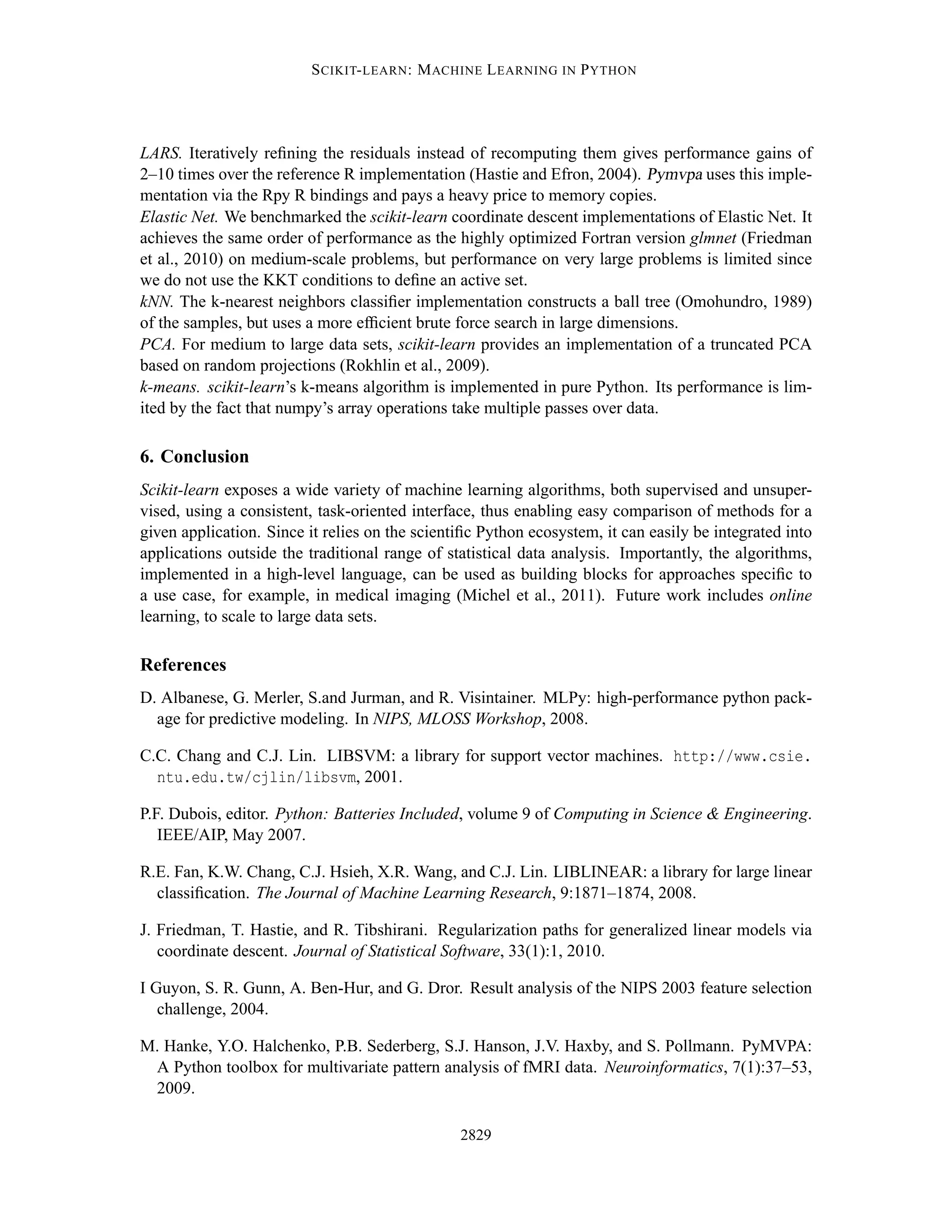 S CIKIT- LEARN : M ACHINE L EARNING IN P YTHON




LARS. Iteratively reﬁning the residuals instead of recomputing them gives performance gains of
2–10 times over the reference R implementation (Hastie and Efron, 2004). Pymvpa uses this imple-
mentation via the Rpy R bindings and pays a heavy price to memory copies.
Elastic Net. We benchmarked the scikit-learn coordinate descent implementations of Elastic Net. It
achieves the same order of performance as the highly optimized Fortran version glmnet (Friedman
et al., 2010) on medium-scale problems, but performance on very large problems is limited since
we do not use the KKT conditions to deﬁne an active set.
kNN. The k-nearest neighbors classiﬁer implementation constructs a ball tree (Omohundro, 1989)
of the samples, but uses a more efﬁcient brute force search in large dimensions.
PCA. For medium to large data sets, scikit-learn provides an implementation of a truncated PCA
based on random projections (Rokhlin et al., 2009).
k-means. scikit-learn’s k-means algorithm is implemented in pure Python. Its performance is lim-
ited by the fact that numpy’s array operations take multiple passes over data.

6. Conclusion
Scikit-learn exposes a wide variety of machine learning algorithms, both supervised and unsuper-
vised, using a consistent, task-oriented interface, thus enabling easy comparison of methods for a
given application. Since it relies on the scientiﬁc Python ecosystem, it can easily be integrated into
applications outside the traditional range of statistical data analysis. Importantly, the algorithms,
implemented in a high-level language, can be used as building blocks for approaches speciﬁc to
a use case, for example, in medical imaging (Michel et al., 2011). Future work includes online
learning, to scale to large data sets.

References
D. Albanese, G. Merler, S.and Jurman, and R. Visintainer. MLPy: high-performance python pack-
  age for predictive modeling. In NIPS, MLOSS Workshop, 2008.

C.C. Chang and C.J. Lin. LIBSVM: a library for support vector machines. http://www.csie.
  ntu.edu.tw/cjlin/libsvm, 2001.

P.F. Dubois, editor. Python: Batteries Included, volume 9 of Computing in Science & Engineering.
   IEEE/AIP, May 2007.

R.E. Fan, K.W. Chang, C.J. Hsieh, X.R. Wang, and C.J. Lin. LIBLINEAR: a library for large linear
  classiﬁcation. The Journal of Machine Learning Research, 9:1871–1874, 2008.

J. Friedman, T. Hastie, and R. Tibshirani. Regularization paths for generalized linear models via
   coordinate descent. Journal of Statistical Software, 33(1):1, 2010.

I Guyon, S. R. Gunn, A. Ben-Hur, and G. Dror. Result analysis of the NIPS 2003 feature selection
   challenge, 2004.

M. Hanke, Y.O. Halchenko, P.B. Sederberg, S.J. Hanson, J.V. Haxby, and S. Pollmann. PyMVPA:
 A Python toolbox for multivariate pattern analysis of fMRI data. Neuroinformatics, 7(1):37–53,
 2009.

                                                2829
 