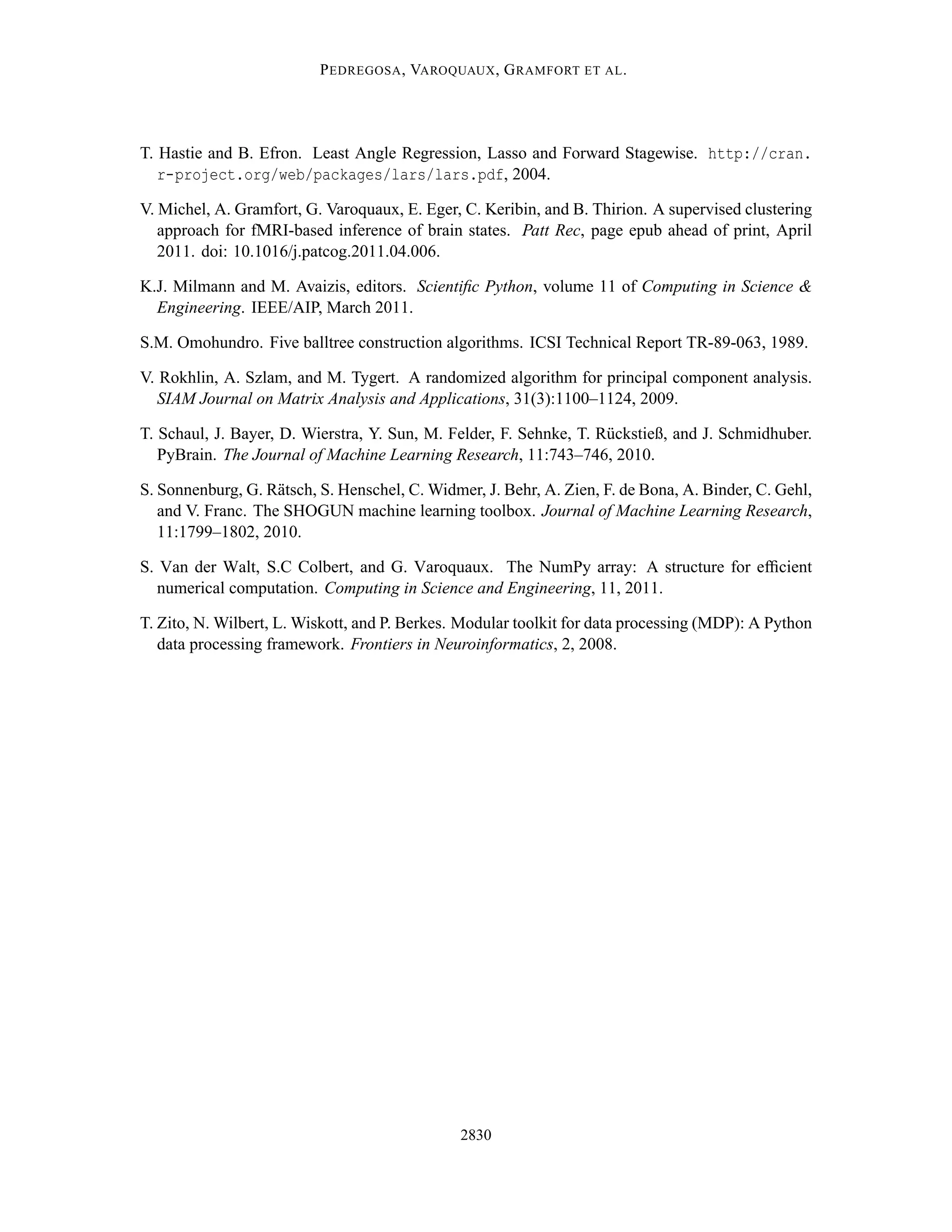 P EDREGOSA , VAROQUAUX , G RAMFORT ET AL .




T. Hastie and B. Efron. Least Angle Regression, Lasso and Forward Stagewise. http://cran.
   r-project.org/web/packages/lars/lars.pdf, 2004.

V. Michel, A. Gramfort, G. Varoquaux, E. Eger, C. Keribin, and B. Thirion. A supervised clustering
   approach for fMRI-based inference of brain states. Patt Rec, page epub ahead of print, April
   2011. doi: 10.1016/j.patcog.2011.04.006.

K.J. Milmann and M. Avaizis, editors. Scientiﬁc Python, volume 11 of Computing in Science &
  Engineering. IEEE/AIP, March 2011.

S.M. Omohundro. Five balltree construction algorithms. ICSI Technical Report TR-89-063, 1989.

V. Rokhlin, A. Szlam, and M. Tygert. A randomized algorithm for principal component analysis.
   SIAM Journal on Matrix Analysis and Applications, 31(3):1100–1124, 2009.

T. Schaul, J. Bayer, D. Wierstra, Y. Sun, M. Felder, F. Sehnke, T. R¨ ckstieß, and J. Schmidhuber.
                                                                    u
   PyBrain. The Journal of Machine Learning Research, 11:743–746, 2010.

S. Sonnenburg, G. R¨ tsch, S. Henschel, C. Widmer, J. Behr, A. Zien, F. de Bona, A. Binder, C. Gehl,
                    a
   and V. Franc. The SHOGUN machine learning toolbox. Journal of Machine Learning Research,
   11:1799–1802, 2010.

S. Van der Walt, S.C Colbert, and G. Varoquaux. The NumPy array: A structure for efﬁcient
   numerical computation. Computing in Science and Engineering, 11, 2011.

T. Zito, N. Wilbert, L. Wiskott, and P. Berkes. Modular toolkit for data processing (MDP): A Python
   data processing framework. Frontiers in Neuroinformatics, 2, 2008.




                                               2830
 