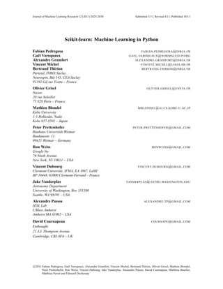 Journal of Machine Learning Research 12 (2011) 2825-2830                           Submitted 3/11; Revised 8/11; Published 10/11




                         Scikit-learn: Machine Learning in Python

Fabian Pedregosa                                                                     FABIAN . PEDREGOSA @ INRIA . FR
Ga¨ l Varoquaux
   e                                                                         GAEL . VAROQUAUX @ NORMALESUP. ORG
Alexandre Gramfort                                                                ALEXANDRE . GRAMFORT @ INRIA . FR
Vincent Michel                                                                       VINCENT. MICHEL @ LOGILAB . FR
Bertrand Thirion                                                                        BERTRAND . THIRION @ INRIA . FR
Parietal, INRIA Saclay
Neurospin, Bˆ t 145, CEA Saclay
             a
91191 Gif sur Yvette – France
Olivier Grisel                                                                              OLIVIER . GRISEL @ ENSTA . FR
Nuxeo
20 rue Soleillet
75 020 Paris – France
Mathieu Blondel                                                                      MBLONDEL @ AI . CS . KOBE - U . AC . JP
Kobe University
1-1 Rokkodai, Nada
Kobe 657-8501 – Japan
Peter Prettenhofer                                                               PETER . PRETTENHOFER @ GMAIL . COM
Bauhaus-Universit¨ t Weimar
                 a
Bauhausstr. 11
99421 Weimar – Germany
Ron Weiss                                                                                       RONWEISS @ GMAIL . COM
Google Inc
76 Ninth Avenue
New York, NY 10011 – USA
Vincent Dubourg                                                                     VINCENT. DUBOURG @ GMAIL . COM
Clermont Universit´ , IFMA, EA 3867, LaMI
                  e
BP 10448, 63000 Clermont-Ferrand – France
Jake Vanderplas                                                            VANDERPLAS @ ASTRO . WASHINGTON . EDU
Astronomy Department
University of Washington, Box 351580
Seattle, WA 98195 – USA
Alexandre Passos                                                                          ALEXANDRE . TP @ GMAIL . COM
IESL Lab
UMass Amherst
Amherst MA 01002 – USA
David Cournapeau                                                                                COURNAPE @ GMAIL . COM
Enthought
21 J.J. Thompson Avenue
Cambridge, CB3 0FA – UK




c 2011 Fabian Pedregosa, Ga¨ l Varoquaux, Alexandre Gramfort, Vincent Michel, Bertrand Thirion, Olivier Grisel, Mathieu Blondel,
                              e
       Peter Prettenhofer, Ron Weiss, Vincent Dubourg, Jake Vanderplas, Alexandre Passos, David Cournapeau, Matthieu Brucher,
                            ´
       Matthieu Perrot and Edouard Duchesnay
 