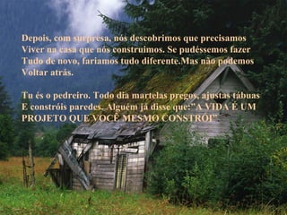 Depois, com surpresa, nós descobrimos que precisamos
Viver na casa que nós construimos. Se pudéssemos fazer
Tudo de novo, fariamos tudo diferente.Mas não podemos
Voltar atrás.
Tu és o pedreiro. Todo dia martelas pregos, ajustas tábuas
E constróis paredes. Alguém já disse que:”A VIDA É UM
PROJETO QUE VOCÊ MESMO CONSTRÓI”.

 