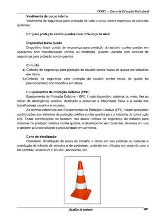 CENED – Centro de Educação Profissional
Auxiliar de pedreiro 101
Vestimenta de corpo inteiro
Vestimenta de segurança para proteção de todo o corpo contra respingos de produtos
químicos;
EPI para proteção contra quedas com diferença de nível
Dispositivo trava queda
Dispositivo trava queda de segurança para proteção do usuário contra quedas em
operações com movimentação vertical ou horizontal, quando utilizado com cinturão de
segurança para proteção contra quedas.
Cinturão
a) Cinturão de segurança para proteção do usuário contra riscos de queda em trabalhos
em altura;
b) Cinturão de segurança para proteção do usuário contra riscos de queda no
posicionamento sob trabalhos em altura.
Equipamentos de Proteção Coletiva (EPC)
Equipamento de Proteção Coletiva – EPC é todo dispositivo, sistema, ou meio, fixo ou
móvel de abrangência coletiva, destinado a preservar a integridade física e a saúde dos
trabalhadores usuários e terceiros.
As normas referentes aos Equipamentos de Proteção Coletiva (EPC) visam apresentar
contribuições aos sistemas de proteção coletiva contra quedas para a industria da construção
civil. Essas contribuições se baseiam nas atuais normas de segurança do trabalho para
sistemas de proteção coletiva contra quedas, o desempenho estrutural dos sistemas em uso
e também a funcionalidade e produtividade em canteiros.
Cone de sinalização
Finalidade: Sinalização de áreas de trabalho e obras em vias públicas ou rodovias e
orientação de trânsito de veículos e de pedestres, podendo ser utilizado em conjunto com a
fita zebrada, sinalizador STROBO, bandeirola, etc.
 