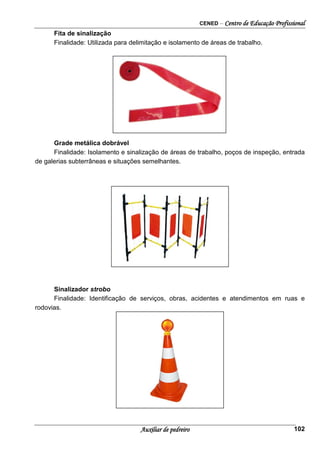 CENED – Centro de Educação Profissional
Auxiliar de pedreiro 102
Fita de sinalização
Finalidade: Utilizada para delimitação e isolamento de áreas de trabalho.
Grade metálica dobrável
Finalidade: Isolamento e sinalização de áreas de trabalho, poços de inspeção, entrada
de galerias subterrâneas e situações semelhantes.
Sinalizador strobo
Finalidade: Identificação de serviços, obras, acidentes e atendimentos em ruas e
rodovias.
 