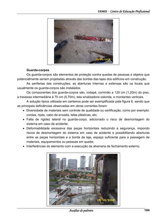 CENED – Centro de Educação Profissional
Auxiliar de pedreiro 104
Figura 1- Abertura de laje sem proteção.
Guarda-corpos
Os guarda-corpos são elementos de proteção contra quedas de pessoas e objetos que
potencialmente seriam projetadas através das bordas das lajes dos edifícios em construção.
As periferias das construções, as aberturas internas e extensas são os locais que
usualmente os guarda-corpos são instalados.
Os componentes dos guarda-corpos são, rodapé, corrimão a 120 cm (1,20m) do piso,
a travessa intermediária à 70 cm (0,70m), tela sinalizadora colorida, e montantes verticais.
A solução típica utilizada em canteiros pode ser exemplificada pela figura 6, sendo que
as principais deficiências observadas em obras correntes foram:
• Diversidade de materiais sem controle de qualidade ou certificação, como por exemplo:
cordas, ripas, cabo de enxada, telas plásticas, etc;
• Falta de rigidez lateral no guarda-corpo, adicionado o risco de desmontagem do
sistema em caso de acidente;
• Deformabilidade excessiva das peças horizontais reduzindo a segurança, impondo
riscos de desmontagem do sistema em caso de acidente e possibilitando aberturas
entre as peças horizontais e a borda da laje, espaço suficiente para a passagem de
materiais, equipamentos ou pessoas em queda;
• Interferências do elemento com a execução da alvenaria de fechamento externo.
 