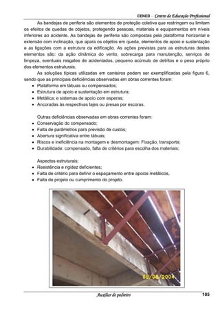 CENED – Centro de Educação Profissional
Auxiliar de pedreiro 105
As bandejas de periferia são elementos de proteção coletiva que restringem ou limitam
os efeitos de quedas de objetos, protegendo pessoas, materiais e equipamentos em níveis
inferiores ao acidente. As bandejas de periferia são compostas pela plataforma horizontal e
extensão com inclinação, que apara os objetos em queda, elementos de apoio e sustentação
e as ligações com a estrutura da edificação. As ações previstas para as estruturas destes
elementos são: da ação dinâmica do vento, sobrecarga para manutenção, serviços de
limpeza, eventuais resgates de acidentados, pequeno acúmulo de detritos e o peso próprio
dos elementos estruturais.
As soluções típicas utilizadas em canteiros podem ser exemplificadas pela figura 6,
sendo que as principais deficiências observadas em obras correntes foram:
• Plataforma em tábuas ou compensados;
• Estrutura de apoio e sustentação em estrutura;
• Metálica; e sistemas de apoio com esperas;
• Ancoradas às respectivas lajes ou presas por escoras.
Outras deficiências observadas em obras correntes foram:
• Conservação do compensado;
• Falta de parâmetros para previsão de custos;
• Abertura significativa entre tábuas;
• Riscos e ineficiência na montagem e desmontagem: Fixação, transporte;
• Durabilidade: compensado, falta de critérios para escolha dos materiais;
Aspectos estruturais:
• Resistência e rigidez deficientes;
• Falta de critério para definir o espaçamento entre apoios metálicos,
• Falta de projeto ou cumprimento do projeto.
 