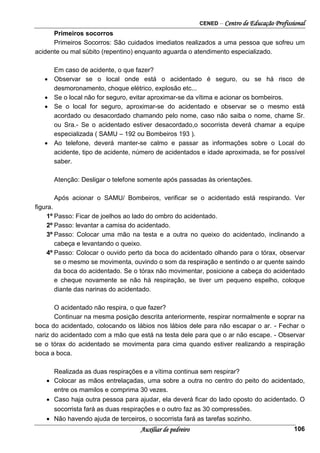 CENED – Centro de Educação Profissional
Auxiliar de pedreiro 106
Primeiros socorros
Primeiros Socorros: São cuidados imediatos realizados a uma pessoa que sofreu um
acidente ou mal súbito (repentino) enquanto aguarda o atendimento especializado.
Em caso de acidente, o que fazer?
• Observar se o local onde está o acidentado é seguro, ou se há risco de
desmoronamento, choque elétrico, explosão etc...
• Se o local não for seguro, evitar aproximar-se da vítima e acionar os bombeiros.
• Se o local for seguro, aproximar-se do acidentado e observar se o mesmo está
acordado ou desacordado chamando pelo nome, caso não saiba o nome, chame Sr.
ou Sra.- Se o acidentado estiver desacordado,o socorrista deverá chamar a equipe
especializada ( SAMU – 192 ou Bombeiros 193 ).
• Ao telefone, deverá manter-se calmo e passar as informações sobre o Local do
acidente, tipo de acidente, número de acidentados e idade aproximada, se for possível
saber.
Atenção: Desligar o telefone somente após passadas às orientações.
Após acionar o SAMU/ Bombeiros, verificar se o acidentado está respirando. Ver
figura.
1º Passo: Ficar de joelhos ao lado do ombro do acidentado.
2º Passo: levantar a camisa do acidentado.
3º Passo: Colocar uma mão na testa e a outra no queixo do acidentado, inclinando a
cabeça e levantando o queixo.
4º Passo: Colocar o ouvido perto da boca do acidentado olhando para o tórax, observar
se o mesmo se movimenta, ouvindo o som da respiração e sentindo o ar quente saindo
da boca do acidentado. Se o tórax não movimentar, posicione a cabeça do acidentado
e cheque novamente se não há respiração, se tiver um pequeno espelho, coloque
diante das narinas do acidentado.
O acidentado não respira, o que fazer?
Continuar na mesma posição descrita anteriormente, respirar normalmente e soprar na
boca do acidentado, colocando os lábios nos lábios dele para não escapar o ar. - Fechar o
nariz do acidentado com a mão que está na testa dele para que o ar não escape. - Observar
se o tórax do acidentado se movimenta para cima quando estiver realizando a respiração
boca a boca.
Realizada as duas respirações e a vítima continua sem respirar?
• Colocar as mãos entrelaçadas, uma sobre a outra no centro do peito do acidentado,
entre os mamilos e comprima 30 vezes.
• Caso haja outra pessoa para ajudar, ela deverá ficar do lado oposto do acidentado. O
socorrista fará as duas respirações e o outro faz as 30 compressões.
• Não havendo ajuda de terceiros, o socorrista fará as tarefas sozinho.
 