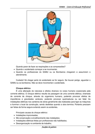 CENED – Centro de Educação Profissional
Auxiliar de pedreiro 107
Quando parar de fazer as respirações e as compressões?
• Quando o acidentado começar a se movimentar.
• Quando os profissionais do SAMU ou os Bombeiros chegarem e assumirem o
atendimento.
Cuidado! Só chegar perto do acidentado se for seguro. Se houver perigo, aguardar o
SAMU ou os bombeiros. Não se deve movimentar o acidentado.
Choque elétrico
É uma alteração de natureza e efeitos diversos no corpo humano ocasionada pela
corrente elétrica. O choque elétrico resulta da passagem de uma corrente elétrica, chamada
de corrente de choque, através do organismo humano, podendo provocar efeitos de
importância e gravidades variáveis, podendo provocar queimaduras ou ser fatal. As
instalações elétricas nos canteiros de obras geralmente são realizadas para ligar as máquinas
e iluminar o local da construção, sendo desfeitas quando a obra termina. Portanto precisam
ser feitas de forma segura evitando assim os acidentes.
Principais causas do choque elétrico:
• Instalações improvisadas;
• Má conservação e envelhecimento das instalações;
• Instalações elétricas feitas por profissionais não habilitados;
• Desorganização no ambiente de trabalho;
 
