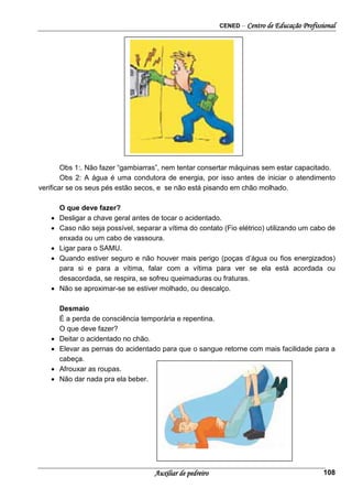 CENED – Centro de Educação Profissional
Auxiliar de pedreiro 108
Obs 1:. Não fazer “gambiarras”, nem tentar consertar máquinas sem estar capacitado.
Obs 2: A água é uma condutora de energia, por isso antes de iniciar o atendimento
verificar se os seus pés estão secos, e se não está pisando em chão molhado.
O que deve fazer?
• Desligar a chave geral antes de tocar o acidentado.
• Caso não seja possível, separar a vítima do contato (Fio elétrico) utilizando um cabo de
enxada ou um cabo de vassoura.
• Ligar para o SAMU.
• Quando estiver seguro e não houver mais perigo (poças d’água ou fios energizados)
para si e para a vítima, falar com a vítima para ver se ela está acordada ou
desacordada, se respira, se sofreu queimaduras ou fraturas.
• Não se aproximar-se se estiver molhado, ou descalço.
Desmaio
É a perda de consciência temporária e repentina.
O que deve fazer?
• Deitar o acidentado no chão.
• Elevar as pernas do acidentado para que o sangue retorne com mais facilidade para a
cabeça.
• Afrouxar as roupas.
• Não dar nada pra ela beber.
 