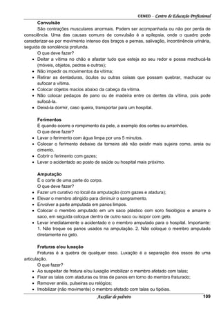 CENED – Centro de Educação Profissional
Auxiliar de pedreiro 109
Convulsão
São contrações musculares anormais. Podem ser acompanhada ou não por perda de
consciência. Uma das causas comuns de convulsão é a epilepsia, onde o quadro pode
caracterizar-se por movimento intenso dos braços e pernas, salivação, incontinência urinária,
seguida de sonolência profunda.
O que deve fazer?
• Deitar a vítima no chão e afastar tudo que esteja ao seu redor e possa machucá-la
(móveis, objetos, pedras e outros);
• Não impedir os movimentos da vítima;
• Retirar as dentaduras, óculos ou outras coisas que possam quebrar, machucar ou
sufocar a vítima.
• Colocar objetos macios abaixo da cabeça da vítima.
• Não colocar pedaços de pano ou de madeira entre os dentes da vítima, pois pode
sufocá-la.
• Deixá-la dormir, caso queira, transportar para um hospital.
Ferimentos
É quando ocorre o rompimento da pele, a exemplo dos cortes ou arranhões.
O que deve fazer?
• Lavar o ferimento com água limpa por uns 5 minutos.
• Colocar o ferimento debaixo da torneira até não existir mais sujeira como, areia ou
cimento.
• Cobrir o ferimento com gazes;
• Levar o acidentado ao posto de saúde ou hospital mais próximo.
Amputação
É o corte de uma parte do corpo.
O que deve fazer?
• Fazer um curativo no local da amputação (com gazes e atadura);
• Elevar o membro atingido para diminuir o sangramento.
• Envolver a parte amputada em panos limpos.
• Colocar o membro amputado em um saco plástico com soro fisiológico e amarre o
saco, em seguida coloque dentro de outro saco ou isopor com gelo.
• Levar imediatamente o acidentado e o membro amputado para o hospital. Importante:
1. Não troque os panos usados na amputação. 2. Não coloque o membro amputado
diretamente no gelo.
Fraturas e/ou luxação
Fraturas é a quebra de qualquer osso. Luxação é a separação dos ossos de uma
articulação.
O que fazer?
• Ao suspeitar de fratura e/ou luxação imobilizar o membro afetado com talas;
• Fixar as talas com ataduras ou tiras de panos em torno do membro fraturado;
• Remover anéis, pulseiras ou relógios;
• Imobilizar (não movimente) o membro afetado com talas ou tipóias.
 