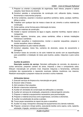 CENED – Centro de Educação Profissional
Auxiliar de pedreiro 11
7. Preparar ou orientar a preparação de argamassa, fazer reboco, preparar e aplicar
caiações, fazer blocos de cimento;
8. Construir paredes e componentes de construção civil, utilizando tijolos, massas,
ferramentas e instrumentos próprios;
9. Armar andaimes, assentar e recolocar aparelhos sanitários, tijolos, azulejos, ladrilhos,
telhas e outros;
10. Trabalhar com qualquer tipo de massa a base de cal, cimento e outros materiais de
construção;
11. Cortar pedras, armar formas para a fabricação de tubos;
12. Remover materiais de construção;
13. Instalar e reparar condutores de água e esgoto, assentar manilhas, reparar cabos e
mangueiras;
14. Colocar registros, torneiras, pias, caixas sanitárias, sifões e demais instalações
hidráulicas e sanitárias;
15. Assentar assoalhos e madeiramentos; montar e assentar esquadrias; preparar e
montar assoalhos, tetos e telhados;
16. Responsabilizar-se pelo material utilizado;
17. Construir calçadas, meios fios, canteiros de alvenaria, caixas de escoamento e
drenagens;
18. Construir bases de concreto ou de outro material de acordo com as especificações
para possibilitar a instalação de tubos para bueiros, postes, máquinas e para outros
fins;
Auxiliar de pedreiro
Descrição sumária do serviço: Demolem edificações de concreto, de alvenaria e
outras estruturas; preparam canteiro de obras, limpando a área e compactando solos.
Efetuam manutenção em primeiro nível, limpando máquinas e ferramentas, verificando
condições dos equipamentos e reparando eventuais defeitos mecânicos nos mesmos.
Realizam escavações e preparam massa de concreto e outros materiais.
Atribuições típicas:
1. Executar serviços de limpeza e/ou manutenção em geral;
2. Escavar valas e fossas;
3. Abrir picadas e fixar piquetes;
4. Montar e desmontar andaimes;
5. Auxiliar em atividades de conservação de edificações ou estradas;
6. Auxiliar em serviços de sinalização, preparando e descarregando veículos;
7. Preparar o material e equipamentos necessários para pavimentação;
8. Preparar o material (insumos) como argamassas, concretos e alvenarias.
9. Auxiliar na substituição de portas e janelas;
10. Trocar peças necessárias ao reparo de pisos e assoalhos;
11. Auxiliar na carga, transporte e descarga de equipamentos e/ou demais materiais;
12. Preparar, conservar e limpar jardins, executando tarefas como capina, corte, replantio,
adubação, irrigação, varredura e pulverização;
 