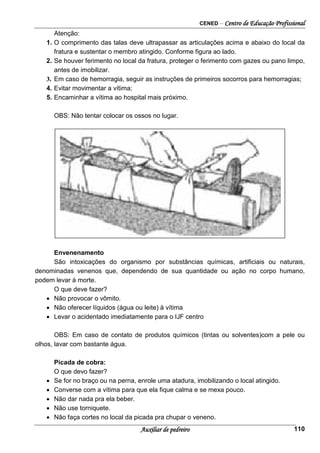 CENED – Centro de Educação Profissional
Auxiliar de pedreiro 110
Atenção:
1. O comprimento das talas deve ultrapassar as articulações acima e abaixo do local da
fratura e sustentar o membro atingido. Conforme figura ao lado.
2. Se houver ferimento no local da fratura, proteger o ferimento com gazes ou pano limpo,
antes de imobilizar.
3. Em caso de hemorragia, seguir as instruções de primeiros socorros para hemorragias;
4. Evitar movimentar a vítima;
5. Encaminhar a vítima ao hospital mais próximo.
OBS: Não tentar colocar os ossos no lugar.
Envenenamento
São intoxicações do organismo por substâncias químicas, artificiais ou naturais,
denominadas venenos que, dependendo de sua quantidade ou ação no corpo humano,
podem levar à morte.
O que deve fazer?
• Não provocar o vômito.
• Não oferecer líquidos (água ou leite) à vítima
• Levar o acidentado imediatamente para o IJF centro
OBS: Em caso de contato de produtos químicos (tintas ou solventes)com a pele ou
olhos, lavar com bastante água.
Picada de cobra:
O que devo fazer?
• Se for no braço ou na perna, enrole uma atadura, imobilizando o local atingido.
• Converse com a vítima para que ela fique calma e se mexa pouco.
• Não dar nada pra ela beber.
• Não use torniquete.
• Não faça cortes no local da picada pra chupar o veneno.
 