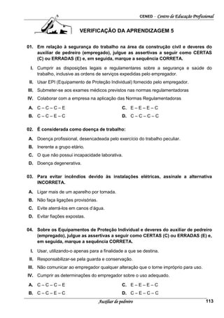 CENED – Centro de Educação Profissional
Auxiliar de pedreiro 113
VERIFICAÇÃO DA APRENDIZAGEM 5
01. Em relação à segurança do trabalho na área da construção civil e deveres do
auxiliar de pedreiro (empregado), julgue as assertivas a seguir como CERTAS
(C) ou ERRADAS (E) e, em seguida, marque a sequência CORRETA.
I. Cumprir as disposições legais e regulamentares sobre a segurança e saúde do
trabalho, inclusive as ordens de serviços expedidas pelo empregador.
II. Usar EPI (Equipamento de Proteção Individual) fornecido pelo empregador.
III. Submeter-se aos exames médicos previstos nas normas regulamentadoras
IV. Colaborar com a empresa na aplicação das Normas Regulamentadoras
A. C – C – C – E C. E – E – E – C
B. C – C – E – C D. C – C – C – C
02. É considerada como doença de trabalho:
A. Doença profissional, desencadeada pelo exercício do trabalho peculiar.
B. Inerente a grupo etário.
C. O que não possui incapacidade laborativa.
D. Doença degenerativa.
03. Para evitar incêndios devido às instalações elétricas, assinale a alternativa
INCORRETA.
A. Ligar mais de um aparelho por tomada.
B. Não faça ligações provisórias.
C. Evite aterrá-los em canos d’água.
D. Evitar fiações expostas.
04. Sobre os Equipamentos de Proteção Individual e deveres do auxiliar de pedreiro
(empregado), julgue as assertivas a seguir como CERTAS (C) ou ERRADAS (E) e,
em seguida, marque a sequência CORRETA.
I. Usar, utilizando-o apenas para a finalidade a que se destina.
II. Responsabilizar-se pela guarda e conservação.
III. Não comunicar ao empregador qualquer alteração que o torne impróprio para uso.
IV. Cumprir as determinações do empregador sobre o uso adequado.
A. C – C – C – E C. E – E – E – C
B. C – C – E – C D. C – E – C – C
 