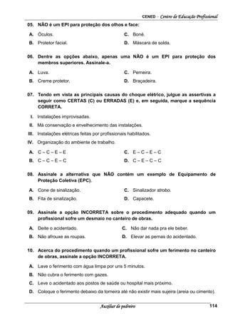 CENED – Centro de Educação Profissional
Auxiliar de pedreiro 114
05. NÃO é um EPI para proteção dos olhos e face:
A. Óculos. C. Boné.
B. Protetor facial. D. Máscara de solda.
06. Dentre as opções abaixo, apenas uma NÃO é um EPI para proteção dos
membros superiores. Assinale-a.
A. Luva. C. Perneira.
B. Creme protetor. D. Braçadeira.
07. Tendo em vista as principais causas do choque elétrico, julgue as assertivas a
seguir como CERTAS (C) ou ERRADAS (E) e, em seguida, marque a sequência
CORRETA.
I. Instalações improvisadas.
II. Má conservação e envelhecimento das instalações.
III. Instalações elétricas feitas por profissionais habilitados.
IV. Organização do ambiente de trabalho.
A. C – C – E – E C. E – C – E – C
B. C – C – E – C D. C – E – C – C
08. Assinale a alternativa que NÃO contém um exemplo de Equipamento de
Proteção Coletiva (EPC).
A. Cone de sinalização. C. Sinalizador strobo.
B. Fita de sinalização. D. Capacete.
09. Assinale a opção INCORRETA sobre o procedimento adequado quando um
profissional sofre um desmaio no canteiro de obras.
A. Deite o acidentado. C. Não dar nada pra ele beber.
B. Não afrouxe as roupas. D. Elevar as pernas do acidentado.
10. Acerca do procedimento quando um profissional sofre um ferimento no canteiro
de obras, assinale a opção INCORRETA.
A. Lave o ferimento com água limpa por uns 5 minutos.
B. Não cubra o ferimento com gazes.
C. Leve o acidentado aos postos de saúde ou hospital mais próximo.
D. Coloque o ferimento debaixo da torneira até não existir mais sujeira (areia ou cimento).
 