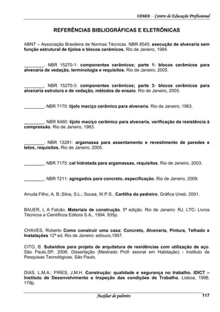 CENED – Centro de Educação Profissional
Auxiliar de pedreiro 117
REFERÊNCIAS BIBLIOGRÁFICAS E ELETRÔNICAS
ABNT – Associação Brasileira de Normas Técnicas. NBR 8545: execução de alvenaria sem
função estrutural de tijolos e blocos cerâmicos. Rio de Janeiro, 1984.
________. NBR 15270-1: componentes cerâmicos; parte 1: blocos cerâmicos para
alvenaria de vedação, terminologia e requisitos. Rio de Janeiro, 2005.
________. NBR 15270-3: componentes cerâmicos; parte 3: blocos cerâmicos para
alvenaria estrutura e de vedação, métodos de ensaio. Rio de Janeiro, 2005.
________. NBR 7170: tijolo maciço cerâmico para alvenaria. Rio de Janeiro, 1983.
________. NBR 6460: tijolo maciço cerâmico para alvenaria, verificação da resistência à
compressão. Rio de Janeiro, 1983.
________. NBR 13281: argamassa para assentamento e revestimento de paredes e
tetos, requisitos. Rio de Janeiro, 2005.
________. NBR 7175: cal hidratada para argamassas, requisitos. Rio de Janeiro, 2003.
________. NBR 7211: agregados para concreto, especificação. Rio de Janeiro, 2009.
Arruda Filho, A. B.;Silva, S.L.; Sousa, W.P.S.. Cartilha do pedreiro. Gráfica Uneb. 2001.
BAUER, L A Falcão. Materiais de construção. 5ª edição. Rio de Janeiro: RJ. LTC- Livros
Técnicos e Científicos Editora S.A., 1994. 935p.
CHAVES, Roberto Como construir uma casa: Concreto, Alvenaria, Pintura, Telhado e
Instalações 12ª ed. Rio de Janeiro: ediouro,1997.
CITO, B. Subsídios para projeto de arquitetura de residências com utilização de aço.
São Paulo,SP, 2008. Dissertação (Mestrado Profi ssional em Habitação) - Instituto de
Pesquisas Tecnológicas, São Paulo.
DIAS, L.M.A.; PIRES, J.M.H. Construção: qualidade e segurança no trabalho. IDICT –
Instituto de Desenvolvimento e Inspeção das condições de Trabalho. Lisboa, 1998.
179p.
 