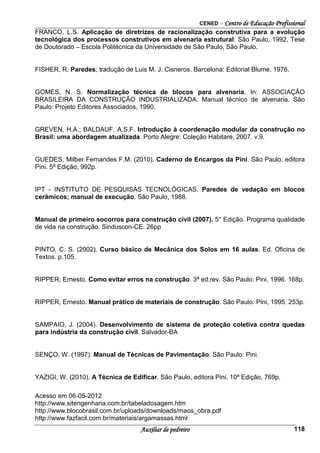 CENED – Centro de Educação Profissional
Auxiliar de pedreiro 118
FRANCO, L.S. Aplicação de diretrizes de racionalização construtiva para a evolução
tecnológica dos processos construtivos em alvenaria estrutural. São Paulo, 1992. Tese
de Doutorado – Escola Politécnica da Universidade de São Paulo, São Paulo.
FISHER, R. Paredes; tradução de Luis M. J. Cisneros. Barcelona: Editorial Blume, 1976.
GOMES, N. S. Normalização técnica de blocos para alvenaria. In: ASSOCIAÇÃO
BRASILEIRA DA CONSTRUÇÃO INDUSTRIALIZADA. Manual técnico de alvenaria. São
Paulo: Projeto Editores Associados, 1990.
GREVEN, H.A.; BALDAUF, A.S.F. Introdução à coordenação modular da construção no
Brasil: uma abordagem atualizada. Porto Alegre: Coleção Habitare, 2007. v.9.
GUEDES, Milber Fernandes F.M. (2010). Caderno de Encargos da Pini. São Paulo, editora
Pini. 5ª Edição, 992p.
IPT - INSTITUTO DE PESQUISAS TECNOLÓGICAS. Paredes de vedação em blocos
cerâmicos; manual de execução. São Paulo, 1988.
Manual de primeiro socorros para construção civil (2007). 5° Edição. Programa qualidade
de vida na construção. Sinduscon-CE. 26pp
PINTO, C. S. (2002). Curso básico de Mecânica dos Solos em 16 aulas. Ed. Oficina de
Textos. p.105.
RIPPER, Ernesto. Como evitar erros na construção. 3ª ed.rev. São Paulo: Pini, 1996. 168p.
RIPPER, Ernesto. Manual prático de materiais de construção. São Paulo: Pini, 1995. 253p.
SAMPAIO, J. (2004). Desenvolvimento de sistema de proteção coletiva contra quedas
para indústria da construção civil. Salvador-BA
SENÇO, W. (1997). Manual de Técnicas de Pavimentação. São Paulo: Pini.
YAZIGI, W. (2010). A Técnica de Edificar. São Paulo, editora Pini. 10ª Edição, 769p.
Acesso em 06-05-2012
http://www.sitengenharia.com.br/tabeladosagem.htm
http://www.blocobrasil.com.br/uploads/downloads/maos_obra.pdf
http://www.fazfacil.com.br/materiais/argamassas.html
 