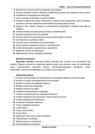 CENED – Centro de Educação Profissional
Auxiliar de pedreiro 13
4. Discriminar serviços conforme material a ser utilizado;
5. Calcular materiais a serem utilizados, identificando custos com material e mão de obra;
6. Estabelecer cronogramas de execução;
7. Lixar e preparar superfícies a serem pintadas;
8. Preparar material de pintura, misturando e diluindo tintas, pigmentos, óleos, solventes,
secantes e demais substâncias necessárias nas proporções corretas;
9. Aplicar a tinta, efetuar retoques e acabamentos necessários à perfeita execução do
trabalho;
10. Avaliar resultado de aplicação das tintas ou revestimentos;
11. Assentar revestimentos com espátula;
12. Produzir efeitos de decoração em pinturas (texturização e outros);
13. Criar painéis em paredes e tetos;
14. Compor cores e desenhos dos revestimentos;
15. Fazer retoques reaplicando tintas ou revestimentos;
16. Limpar ferramentas, equipamentos e acessórios;
17. Respeitar normas de segurança;
18. Desempenhar outras atividades correlatas.
Bombeiro hidráulico
Descrição sumária: Executar tarefas inerentes aos serviços de manutenção dos
prédios. Realizar serviços de pequenos reparos dentro das diversas áreas da manutenção
como encanamentos, alvenaria, pintura, marcenaria/carpintaria, serralheria, solda,
eletricidade, conforme necessidade ou a critério de seu superior.
Atribuições típicas:
1. Verificar funcionamento de equipamentos e instalações elétricas e de iluminação;
2. Auxiliar no reparo de equipamentos de iluminação;
3. Auxiliar no reparo de instalação elétrica;
4. Relatar avarias nas instalações;
5. Realizar serviços de solda;
6. Classificar equipamentos e tubulação;
7. Verificar funcionamento de instalação hidráulica;
8. Verificar existência de vazamentos, fazer roscas em canos;
9. Limpar equipamentos hidráulicos;
10. Consertar instalação hidráulica;
11. Trocar instalação hidráulica;
12. Limpar filtros;
13. Trocar areia do filtro;
14. Trocar filtros;
15. Desentupir ralos, pias e vasos sanitários;
16. Vedar fendas e emendas;
17. Reparar trincas e rachaduras;
18. Impermeabilizar superfícies;
 