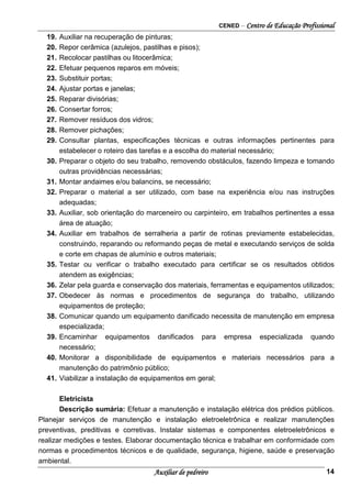 CENED – Centro de Educação Profissional
Auxiliar de pedreiro 14
19. Auxiliar na recuperação de pinturas;
20. Repor cerâmica (azulejos, pastilhas e pisos);
21. Recolocar pastilhas ou litocerâmica;
22. Efetuar pequenos reparos em móveis;
23. Substituir portas;
24. Ajustar portas e janelas;
25. Reparar divisórias;
26. Consertar forros;
27. Remover resíduos dos vidros;
28. Remover pichações;
29. Consultar plantas, especificações técnicas e outras informações pertinentes para
estabelecer o roteiro das tarefas e a escolha do material necessário;
30. Preparar o objeto do seu trabalho, removendo obstáculos, fazendo limpeza e tomando
outras providências necessárias;
31. Montar andaimes e/ou balancins, se necessário;
32. Preparar o material a ser utilizado, com base na experiência e/ou nas instruções
adequadas;
33. Auxiliar, sob orientação do marceneiro ou carpinteiro, em trabalhos pertinentes a essa
área de atuação;
34. Auxiliar em trabalhos de serralheria a partir de rotinas previamente estabelecidas,
construindo, reparando ou reformando peças de metal e executando serviços de solda
e corte em chapas de alumínio e outros materiais;
35. Testar ou verificar o trabalho executado para certificar se os resultados obtidos
atendem as exigências;
36. Zelar pela guarda e conservação dos materiais, ferramentas e equipamentos utilizados;
37. Obedecer às normas e procedimentos de segurança do trabalho, utilizando
equipamentos de proteção;
38. Comunicar quando um equipamento danificado necessita de manutenção em empresa
especializada;
39. Encaminhar equipamentos danificados para empresa especializada quando
necessário;
40. Monitorar a disponibilidade de equipamentos e materiais necessários para a
manutenção do patrimônio público;
41. Viabilizar a instalação de equipamentos em geral;
Eletricista
Descrição sumária: Efetuar a manutenção e instalação elétrica dos prédios públicos.
Planejar serviços de manutenção e instalação eletroeletrônica e realizar manutenções
preventivas, preditivas e corretivas. Instalar sistemas e componentes eletroeletrônicos e
realizar medições e testes. Elaborar documentação técnica e trabalhar em conformidade com
normas e procedimentos técnicos e de qualidade, segurança, higiene, saúde e preservação
ambiental.
 