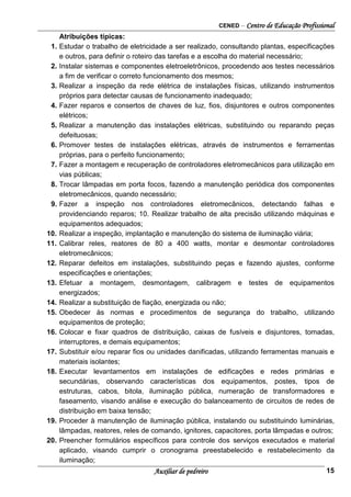 CENED – Centro de Educação Profissional
Auxiliar de pedreiro 15
Atribuições típicas:
1. Estudar o trabalho de eletricidade a ser realizado, consultando plantas, especificações
e outros, para definir o roteiro das tarefas e a escolha do material necessário;
2. Instalar sistemas e componentes eletroeletrônicos, procedendo aos testes necessários
a fim de verificar o correto funcionamento dos mesmos;
3. Realizar a inspeção da rede elétrica de instalações físicas, utilizando instrumentos
próprios para detectar causas de funcionamento inadequado;
4. Fazer reparos e consertos de chaves de luz, fios, disjuntores e outros componentes
elétricos;
5. Realizar a manutenção das instalações elétricas, substituindo ou reparando peças
defeituosas;
6. Promover testes de instalações elétricas, através de instrumentos e ferramentas
próprias, para o perfeito funcionamento;
7. Fazer a montagem e recuperação de controladores eletromecânicos para utilização em
vias públicas;
8. Trocar lâmpadas em porta focos, fazendo a manutenção periódica dos componentes
eletromecânicos, quando necessário;
9. Fazer a inspeção nos controladores eletromecânicos, detectando falhas e
providenciando reparos; 10. Realizar trabalho de alta precisão utilizando máquinas e
equipamentos adequados;
10. Realizar a inspeção, implantação e manutenção do sistema de iluminação viária;
11. Calibrar reles, reatores de 80 a 400 watts, montar e desmontar controladores
eletromecânicos;
12. Reparar defeitos em instalações, substituindo peças e fazendo ajustes, conforme
especificações e orientações;
13. Efetuar a montagem, desmontagem, calibragem e testes de equipamentos
energizados;
14. Realizar a substituição de fiação, energizada ou não;
15. Obedecer às normas e procedimentos de segurança do trabalho, utilizando
equipamentos de proteção;
16. Colocar e fixar quadros de distribuição, caixas de fusíveis e disjuntores, tomadas,
interruptores, e demais equipamentos;
17. Substituir e/ou reparar fios ou unidades danificadas, utilizando ferramentas manuais e
materiais isolantes;
18. Executar levantamentos em instalações de edificações e redes primárias e
secundárias, observando características dos equipamentos, postes, tipos de
estruturas, cabos, bitola, iluminação pública, numeração de transformadores e
faseamento, visando análise e execução do balanceamento de circuitos de redes de
distribuição em baixa tensão;
19. Proceder à manutenção de iluminação pública, instalando ou substituindo luminárias,
lâmpadas, reatores, reles de comando, ignitores, capacitores, porta lâmpadas e outros;
20. Preencher formulários específicos para controle dos serviços executados e material
aplicado, visando cumprir o cronograma preestabelecido e restabelecimento da
iluminação;
 