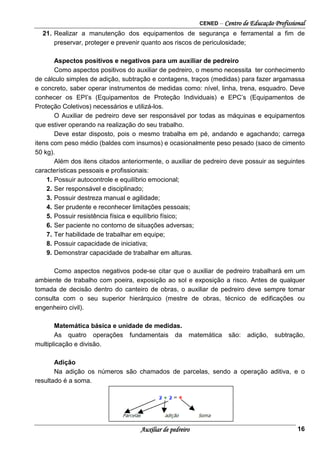 CENED – Centro de Educação Profissional
Auxiliar de pedreiro 16
21. Realizar a manutenção dos equipamentos de segurança e ferramental a fim de
preservar, proteger e prevenir quanto aos riscos de periculosidade;
Aspectos positivos e negativos para um auxiliar de pedreiro
Como aspectos positivos do auxiliar de pedreiro, o mesmo necessita ter conhecimento
de cálculo simples de adição, subtração e contagens, traços (medidas) para fazer argamassa
e concreto, saber operar instrumentos de medidas como: nível, linha, trena, esquadro. Deve
conhecer os EPI’s (Equipamentos de Proteção Individuais) e EPC’s (Equipamentos de
Proteção Coletivos) necessários e utilizá-los.
O Auxiliar de pedreiro deve ser responsável por todas as máquinas e equipamentos
que estiver operando na realização do seu trabalho.
Deve estar disposto, pois o mesmo trabalha em pé, andando e agachando; carrega
itens com peso médio (baldes com insumos) e ocasionalmente peso pesado (saco de cimento
50 kg).
Além dos itens citados anteriormente, o auxiliar de pedreiro deve possuir as seguintes
características pessoais e profissionais:
1. Possuir autocontrole e equilíbrio emocional;
2. Ser responsável e disciplinado;
3. Possuir destreza manual e agilidade;
4. Ser prudente e reconhecer limitações pessoais;
5. Possuir resistência física e equilíbrio físico;
6. Ser paciente no contorno de situações adversas;
7. Ter habilidade de trabalhar em equipe;
8. Possuir capacidade de iniciativa;
9. Demonstrar capacidade de trabalhar em alturas.
Como aspectos negativos pode-se citar que o auxiliar de pedreiro trabalhará em um
ambiente de trabalho com poeira, exposição ao sol e exposição a risco. Antes de qualquer
tomada de decisão dentro do canteiro de obras, o auxiliar de pedreiro deve sempre tomar
consulta com o seu superior hierárquico (mestre de obras, técnico de edificações ou
engenheiro civil).
Matemática básica e unidade de medidas.
As quatro operações fundamentais da matemática são: adição, subtração,
multiplicação e divisão.
Adição
Na adição os números são chamados de parcelas, sendo a operação aditiva, e o
resultado é a soma.
 