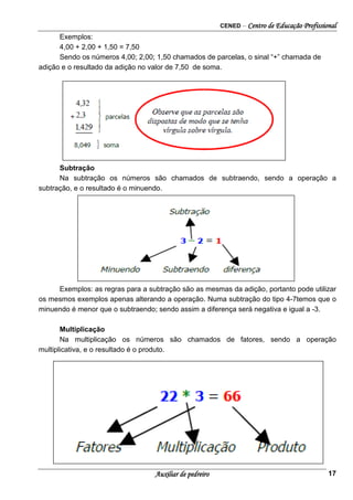 CENED – Centro de Educação Profissional
Auxiliar de pedreiro 17
Exemplos:
4,00 + 2,00 + 1,50 = 7,50
Sendo os números 4,00; 2,00; 1,50 chamados de parcelas, o sinal “+” chamada de
adição e o resultado da adição no valor de 7,50 de soma.
Subtração
Na subtração os números são chamados de subtraendo, sendo a operação a
subtração, e o resultado é o minuendo.
Exemplos: as regras para a subtração são as mesmas da adição, portanto pode utilizar
os mesmos exemplos apenas alterando a operação. Numa subtração do tipo 4-7temos que o
minuendo é menor que o subtraendo; sendo assim a diferença será negativa e igual a -3.
Multiplicação
Na multiplicação os números são chamados de fatores, sendo a operação
multiplicativa, e o resultado é o produto.
 