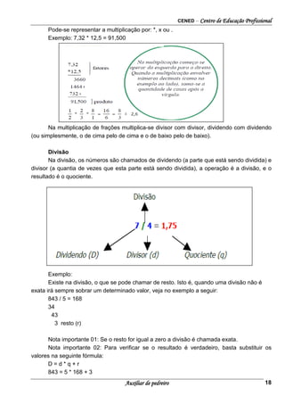 CENED – Centro de Educação Profissional
Auxiliar de pedreiro 18
Pode-se representar a multiplicação por: *, x ou .
Exemplo: 7,32 * 12,5 = 91,500
Na multiplicação de frações multiplica-se divisor com divisor, dividendo com dividendo
(ou simplesmente, o de cima pelo de cima e o de baixo pelo de baixo).
Divisão
Na divisão, os números são chamados de dividendo (a parte que está sendo dividida) e
divisor (a quantia de vezes que esta parte está sendo dividida), a operação é a divisão, e o
resultado é o quociente.
Exemplo:
Existe na divisão, o que se pode chamar de resto. Isto é, quando uma divisão não é
exata irá sempre sobrar um determinado valor, veja no exemplo a seguir:
843 / 5 = 168
34
43
3 resto (r)
Nota importante 01: Se o resto for igual a zero a divisão é chamada exata.
Nota importante 02: Para verificar se o resultado é verdadeiro, basta substituir os
valores na seguinte fórmula:
D = d * q + r
843 = 5 * 168 + 3
 