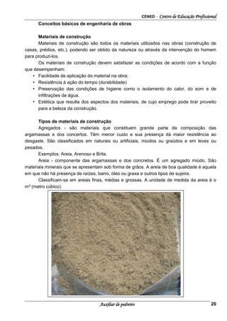 CENED – Centro de Educação Profissional
Auxiliar de pedreiro 20
Conceitos básicos de engenharia de obras
Materiais de construção
Materiais de construção são todos os materiais utilizados nas obras (construção de
casas, prédios, etc.), podendo ser obtido da natureza ou através da intervenção do homem
para produzi-los.
Os materiais de construção devem satisfazer as condições de acordo com a função
que desempenham:
• Facilidade de aplicação do material na obra;
• Resistência à ação do tempo (durabilidade)
• Preservação das condições de higiene como o isolamento do calor, do som e de
infiltrações de água.
• Estética que resulta dos aspectos dos materiais, de cujo emprego pode tirar proveito
para a beleza da construção.
Tipos de materiais de construção
Agregados - são materiais que constituem grande parte da composição das
argamassas e dos concertos. Têm menor custo e sua presença dá maior resistência ao
desgaste. São classificados em naturais ou artificiais, miúdos ou graúdos e em leves ou
pesados.
Exemplos: Areia, Arenoso e Brita.
Areia - componente das argamassas e dos concretos. É um agregado miúdo. São
materiais minerais que se apresentam sob forma de grãos. A areia de boa qualidade é aquela
em que não há presença de raízes, barro, óleo ou graxa e outros tipos de sujeira.
Classificam-se em areias finas, médias e grossas. A unidade de medida da areia é o
m³ (metro cúbico).
 