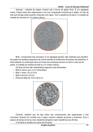 CENED – Centro de Educação Profissional
Auxiliar de pedreiro 21
Arenoso - material de origem mineral sob a forma de grãos finos. É um agregado
miúdo. Fazem parte das argamassas e em sua composição encontra-se a argila, um tipo de
solo que dá liga (cola) quando misturado com água. Tem a aparência de barro. A unidade de
medida do arenoso é o m³ (metro cúbico).
Brita - componente dos concretos. É um agregado graúdo. São materiais que resultam
da quebra de pedaços pequenos de rochas através do britamento de pedras nas pedreiras. A
brita utilizada na construção deve ser limpa sem presença de terra ou barro e sem pó de
pedra. A unidade de medida da brita é o m³ (metro cúbico).
Os tipos de brita são classificados segundo suas dimensões:
• Brita 0 menor que 1,0 cm (Gravilhão)
• Brita 1 entre 1,0 e 2,5 cm
• Brita 2 de 2,5 a 5,0 cm
• Pedra de Mão de 10,0 a 30,0 cm
Cimento: material que dá liga (cola) aos componentes das argamassas e dos
concretos. Quando em contato com a água, ocorrem reações químicas e endurece. Com o
passar do tempo torna-se mais resistente atingindo maior resistência aos 28 dias.
O cimento é vendido em sacos de 50 quilos.
 