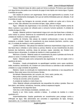 CENED – Centro de Educação Profissional
Auxiliar de pedreiro 22
Gesso- Material à base de cálcio usado em forros e pinturas. Pó branco que misturado
com água forma uma pasta e seu momento de pega é mais rápido com menos água. O gesso
é vendido em quilos.
Cal- Usada em pintura e em argamassas. Serve como aglomerante ou corante. A cal
virgem não é diretamente empregada, tem que ser extinta (hidratada) para ser utilizada. A cal
é vendida em quilos.
Aço- Usado nas ferragens de concreto armado, vendido em quilos sob a forma de
varas ou rolos. São utilizados nos concretos de lajes, vigas, pilares e vergas.
Água - Utilizada nas argamassas e nos concretos. Deve ser limpa cristalina isenta de
óleos e graxas e que possa ser utilizada para o consumo humano (potável). A unidade de
medida da água é o litro.
Azulejo - Material cerâmico impermeável à água com uma das faces lisas e vidradas e
outra rústica ou porosa. Destina-se ao revestimento de paredes que devam ser laváveis. A
unidade de medida é o metro quadrado (m²).
Ladrilho de Cimento- São placas de material confeccionado à base de cimento,
resistente a umidade. Usado em revestimento de pisos laváveis (banheiro, cozinha, copa,
etc.). A unidade de medida é o metro quadrado (m²).
Ladrilho Cerâmico - São placas de materiais cerâmicos impermeáveis à água com uma
das faces lisas e vidradas e outra rústica ou porosa. Destina- se aos revestimentos de pisos
laváveis dos banheiros, cozinhas, áreas de serviços, copas, varandas, etc. Existem com
diversos tipos e dimensões. A unidade de medida é o metro quadrado (m²).
Mármore e Granito - Material usado em revestimento de pisos e paredes sob forma de
placas ou cacos. A unidade de medida é o metro quadrado (m²).
Saibro - Material usado como componente das argamassas. É rico em argila e tem a
aparência de barro.
Porcelana - Usada principalmente na aparelhagem sanitária como vasos sanitários,
bidês, lavatórios, lavanderias, etc. Existem em cores brancas ou coloridas e são vendidos em
unidades ou o jogo completo de aparelhos.
Madeira- Usado na construção do madeiramento das coberturas e nas esquadrias de
madeira. Deve estar seca e livre de brocas e fendas.
No telhado: Massaranduba, ipê, sucupira, etc.; forro: cedro, peroba, etc.;
Nas portas e janelas: cedro, peroba, sucupira, imbuia, etc.
Formas de concreto: pinho do paraná
A unidade de medida é o metro linear (m).
Vidro- Material utilizado principalmente nas esquadrias de portas e janelas. Deve ser
bem plano, sem bolhas, rachaduras, manchas, estrias e espessura regular.
Apresenta-se nos seguintes tipos:
Vidro liso e vidro fantasia (martelado, canelado, etc.)
Quanto à cor: Vidro incolor, colorido e leitoso. A unidade de medida é o metro
quadrado (m²).
Impermeabilizantes- Usados geralmente em revestimentos para proteger contra a
infiltração de água. São adicionados aos concretos e argamassas de lajes, terraços,
reservatório, etc. A unidade de medida é o litro.
 
