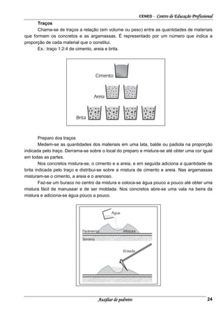CENED – Centro de Educação Profissional
Auxiliar de pedreiro 24
Traços
Chama-se de traços a relação (em volume ou peso) entre as quantidades de materiais
que formam os concretos e as argamassas. É representado por um número que indica a
proporção de cada material que o constitui.
Ex.: traço 1:2:4 de cimento, areia e brita.
Preparo dos traços
Medem-se as quantidades dos materiais em uma lata, balde ou padiola na proporção
indicada pelo traço. Derrama-se sobre o local do preparo e mistura-se até obter uma cor igual
em todas as partes.
Nos concretos mistura-se, o cimento e a areia, e em seguida adiciona a quantidade de
brita indicada pelo traço e distribui-se sobre a mistura de cimento e areia. Nas argamassas
misturam-se o cimento, a areia e o arenoso.
Faz-se um buraco no centro da mistura e coloca-se água pouco a pouco até obter uma
mistura fácil de manusear e de ser moldada. Nos concretos abre-se uma vala na beira da
mistura e adiciona-se água pouco a pouco.
 