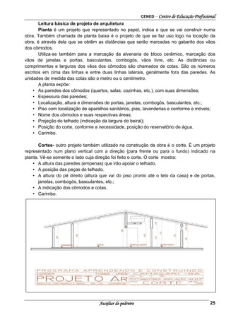 CENED – Centro de Educação Profissional
Auxiliar de pedreiro 25
Leitura básica de projeto de arquitetura
Planta é um projeto que representado no papel, indica o que se vai construir numa
obra. Também chamada de planta baixa é o projeto de que se faz uso logo na locação da
obra, é através dela que se obtêm as distâncias que serão marcadas no gabarito dos vãos
dos cômodos.
Utiliza-se também para a marcação da alvenaria de bloco cerâmico, marcação dos
vãos de janelas e portas, basculantes, combogós, vãos livre, etc. As distâncias ou
comprimentos e larguras dos vãos dos cômodos são chamados de cotas. São os números
escritos em cima das linhas e entre duas linhas laterais, geralmente fora das paredes. As
unidades de medida das cotas são o metro ou o centímetro.
A planta expõe:
• As paredes dos cômodos (quartos, salas, cozinhas, etc.), com suas dimensões;
• Espessura das paredes;
• Localização, altura e dimensões de portas, janelas, combogós, basculantes, etc.;
• Piso com localização de aparelhos sanitários, pias, lavanderias e conforme e móveis;
• Nome dos cômodos e suas respectivas áreas;
• Projeção do telhado (indicação da largura do beiral);
• Posição do corte, conforme a necessidade, posição do reservatório de água.
• Carimbo.
Cortes- outro projeto também utilizado na construção da obra é o corte. É um projeto
representado num plano vertical com a direção (para frente ou para o fundo) indicado na
planta. Vê-se somente o lado cuja direção foi feito o corte. O corte mostra:
• A altura das paredes (empenas) que irão apoiar o telhado.
• A posição das peças do telhado.
• A altura do pé direito (altura que vai do piso pronto até o teto da casa) e de portas,
janelas, combogós, basculantes, etc.;
• A indicação dos cômodos e cotas.
• Carimbo.
 